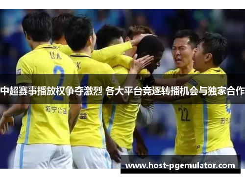 中超赛事播放权争夺激烈 各大平台竞逐转播机会与独家合作 中超赛事播放权争夺激烈 各大平台竞逐转播机会与独家合作
