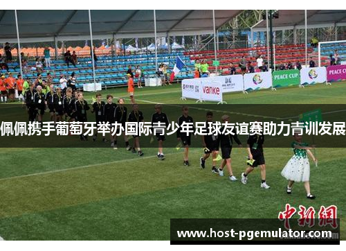 佩佩携手葡萄牙举办国际青少年足球友谊赛助力青训发展