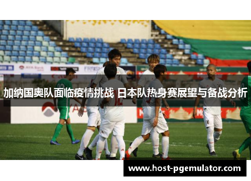 加纳国奥队面临疫情挑战 日本队热身赛展望与备战分析