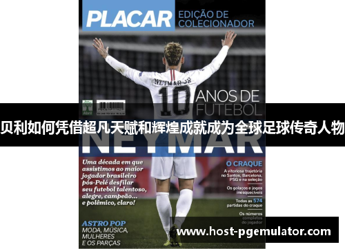 贝利如何凭借超凡天赋和辉煌成就成为全球足球传奇人物 贝利如何凭借超凡天赋和辉煌成就成为全球足球传奇人物
