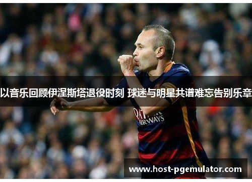 以音乐回顾伊涅斯塔退役时刻 球迷与明星共谱难忘告别乐章