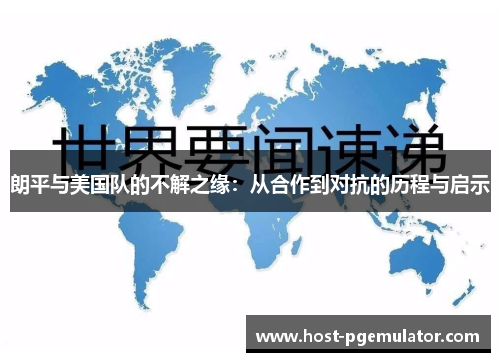 朗平与美国队的不解之缘：从合作到对抗的历程与启示