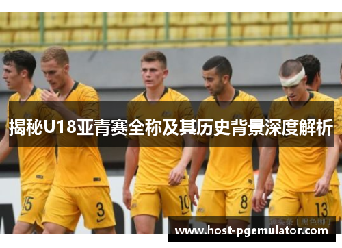 揭秘U18亚青赛全称及其历史背景深度解析 揭秘U18亚青赛全称及其历史背景深度解析