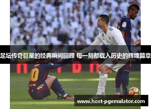 足坛传奇巨星的经典瞬间回顾 每一刻都载入历史的辉煌篇章 足坛传奇巨星的经典瞬间回顾 每一刻都载入历史的辉煌篇章