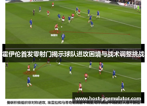霍伊伦首发零射门揭示球队进攻困境与战术调整挑战