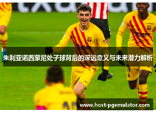 朱利亚诺西蒙尼处子球背后的深远意义与未来潜力解析 朱利亚诺西蒙尼处子球背后的深远意义与未来潜力解析