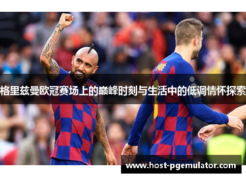 格里兹曼欧冠赛场上的巅峰时刻与生活中的低调情怀探索