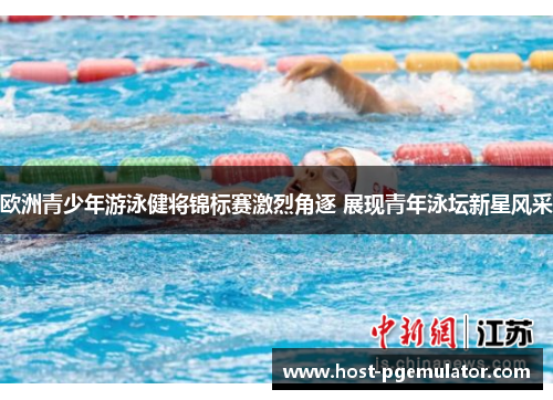 欧洲青少年游泳健将锦标赛激烈角逐 展现青年泳坛新星风采 欧洲青少年游泳健将锦标赛激烈角逐 展现青年泳坛新星风采
