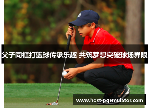 父子同框打篮球传承乐趣 共筑梦想突破球场界限 父子同框打篮球传承乐趣 共筑梦想突破球场界限